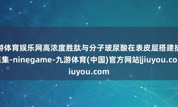 九游体育娱乐网高浓度胜肽与分子玻尿酸在表皮层搭建抗皱采集-ninegame-九游体育(中国)官方网站|jiuyou.com