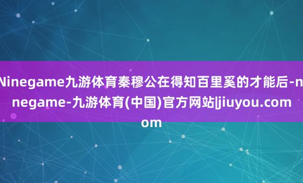 Ninegame九游体育秦穆公在得知百里奚的才能后-ninegame-九游体育(中国)官方网站|jiuyou.com