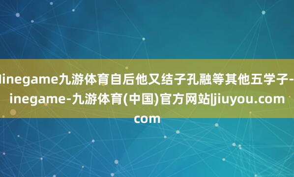 Ninegame九游体育自后他又结子孔融等其他五学子-ninegame-九游体育(中国)官方网站|jiuyou.com