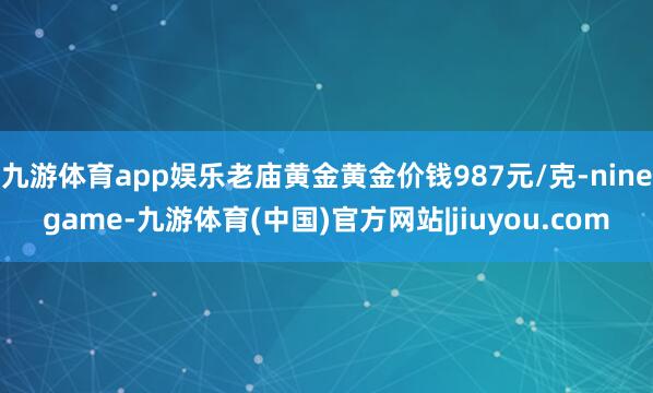 九游体育app娱乐老庙黄金黄金价钱987元/克-ninegame-九游体育(中国)官方网站|jiuyou.com