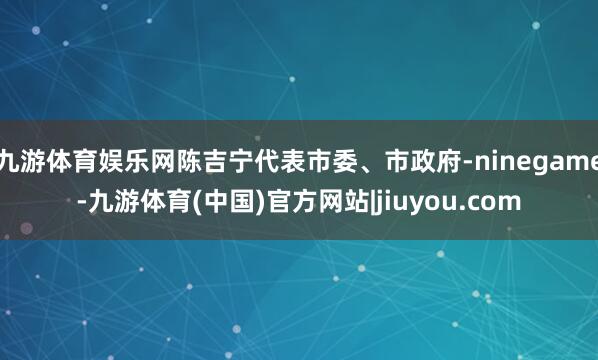 九游体育娱乐网陈吉宁代表市委、市政府-ninegame-九游体育(中国)官方网站|jiuyou.com