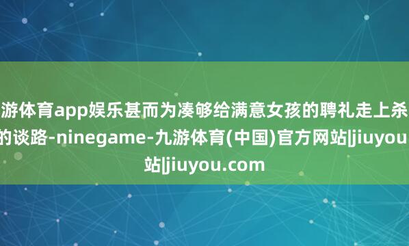九游体育app娱乐甚而为凑够给满意女孩的聘礼走上杀象取牙的谈路-ninegame-九游体育(中国)官方网站|jiuyou.com