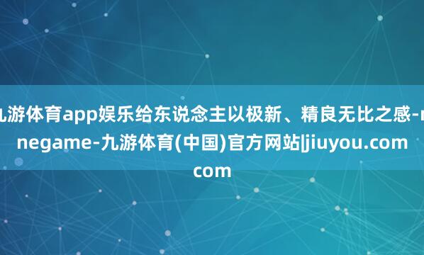 九游体育app娱乐给东说念主以极新、精良无比之感-ninegame-九游体育(中国)官方网站|jiuyou.com
