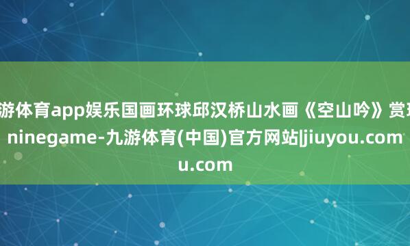 九游体育app娱乐国画环球邱汉桥山水画《空山吟》赏玩-ninegame-九游体育(中国)官方网站|jiuyou.com