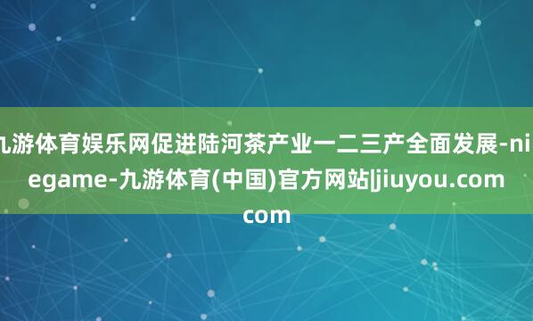 九游体育娱乐网促进陆河茶产业一二三产全面发展-ninegame-九游体育(中国)官方网站|jiuyou.com