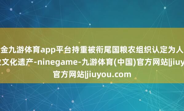 现金九游体育app平台持重被衔尾国粮农组织认定为人人迫切农业文化遗产-ninegame-九游体育(中国)官方网站|jiuyou.com