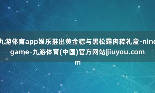 九游体育app娱乐推出黄金粽与黑松露肉粽礼盒-ninegame-九游体育(中国)官方网站|jiuyou.com