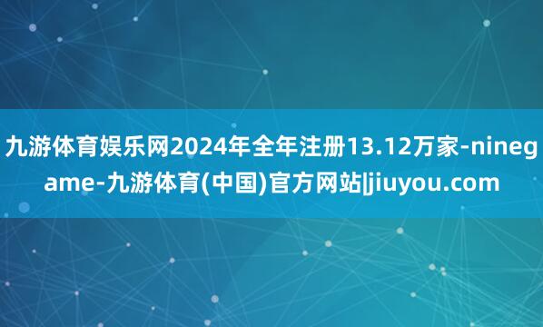 九游体育娱乐网2024年全年注册13.12万家-ninegame-九游体育(中国)官方网站|jiuyou.com