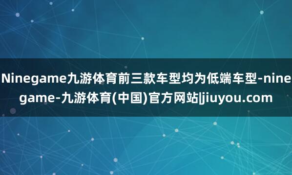 Ninegame九游体育前三款车型均为低端车型-ninegame-九游体育(中国)官方网站|jiuyou.com