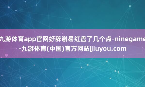 九游体育app官网好辞谢易红盘了几个点-ninegame-九游体育(中国)官方网站|jiuyou.com
