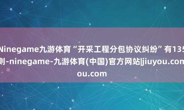 Ninegame九游体育“开采工程分包协议纠纷”有135则-ninegame-九游体育(中国)官方网站|jiuyou.com