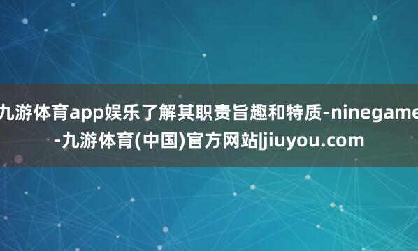 九游体育app娱乐了解其职责旨趣和特质-ninegame-九游体育(中国)官方网站|jiuyou.com