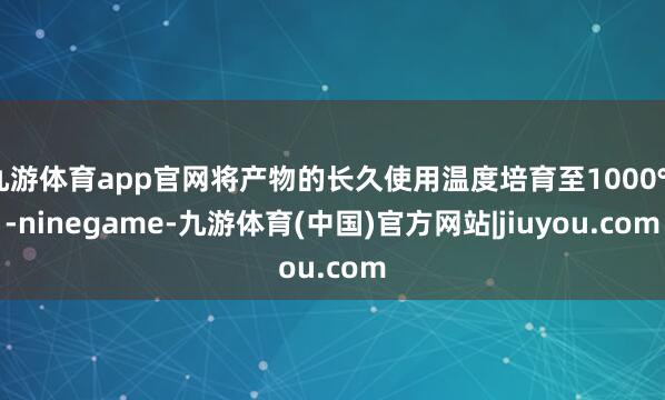 九游体育app官网将产物的长久使用温度培育至1000℃-ninegame-九游体育(中国)官方网站|jiuyou.com