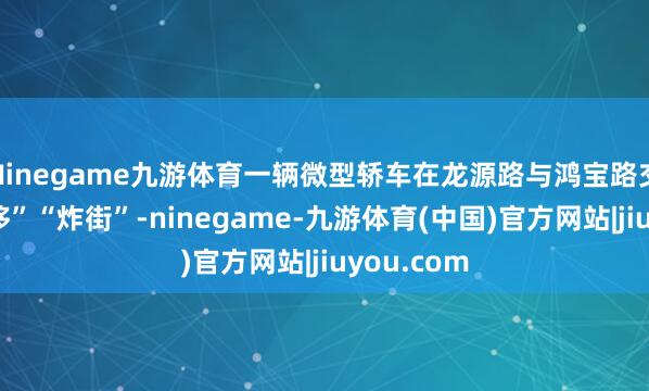 Ninegame九游体育一辆微型轿车在龙源路与鸿宝路交叉口“漂移”“炸街”-ninegame-九游体育(中国)官方网站|jiuyou.com
