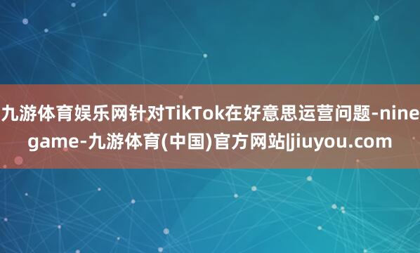 九游体育娱乐网针对TikTok在好意思运营问题-ninegame-九游体育(中国)官方网站|jiuyou.com