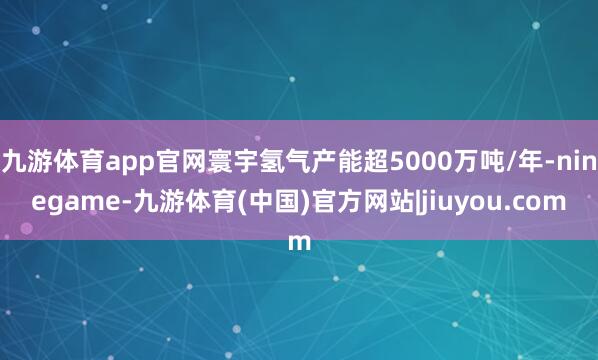 九游体育app官网寰宇氢气产能超5000万吨/年-ninegame-九游体育(中国)官方网站|jiuyou.com