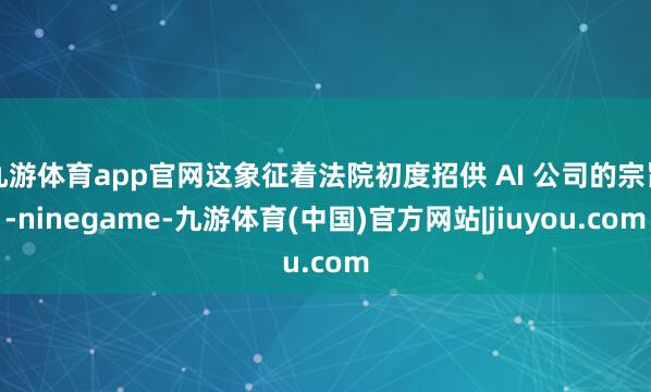 九游体育app官网这象征着法院初度招供 AI 公司的宗旨-ninegame-九游体育(中国)官方网站|jiuyou.com