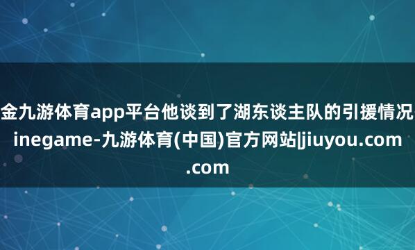现金九游体育app平台他谈到了湖东谈主队的引援情况-ninegame-九游体育(中国)官方网站|jiuyou.com