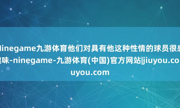 Ninegame九游体育他们对具有他这种性情的球员很感趣味-ninegame-九游体育(中国)官方网站|jiuyou.com