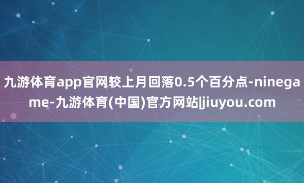 九游体育app官网较上月回落0.5个百分点-ninegame-九游体育(中国)官方网站|jiuyou.com
