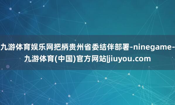 九游体育娱乐网把柄贵州省委结伴部署-ninegame-九游体育(中国)官方网站|jiuyou.com