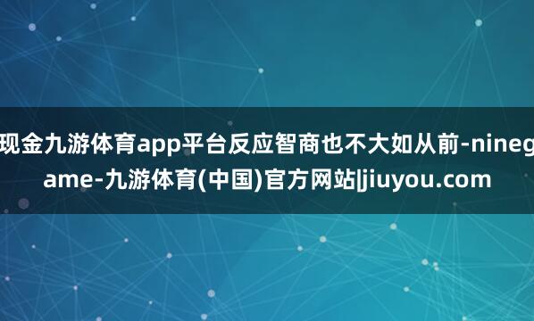 现金九游体育app平台反应智商也不大如从前-ninegame-九游体育(中国)官方网站|jiuyou.com