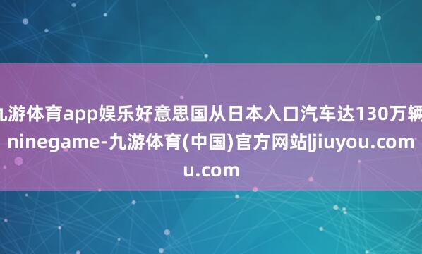 九游体育app娱乐好意思国从日本入口汽车达130万辆-ninegame-九游体育(中国)官方网站|jiuyou.com