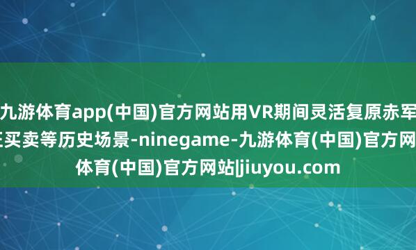 九游体育app(中国)官方网站用VR期间灵活复原赤军夜宿城口、长征买卖等历史场景-ninegame-九游体育(中国)官方网站|jiuyou.com