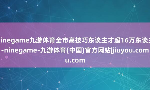 Ninegame九游体育全市高技巧东谈主才超16万东谈主-ninegame-九游体育(中国)官方网站|jiuyou.com