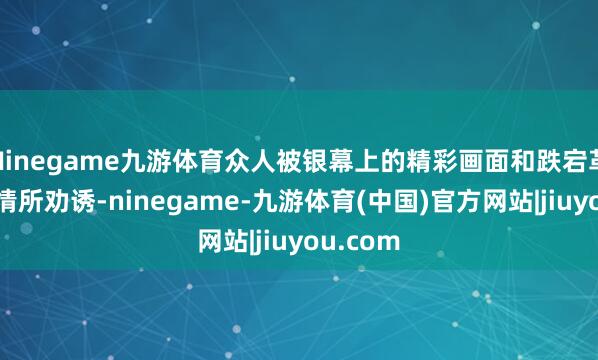 Ninegame九游体育众人被银幕上的精彩画面和跌宕革新的剧情所劝诱-ninegame-九游体育(中国)官方网站|jiuyou.com