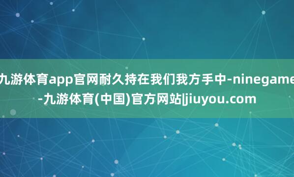 九游体育app官网耐久持在我们我方手中-ninegame-九游体育(中国)官方网站|jiuyou.com
