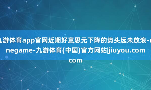 九游体育app官网近期好意思元下降的势头远未放浪-ninegame-九游体育(中国)官方网站|jiuyou.com