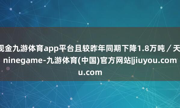 现金九游体育app平台且较昨年同期下降1.8万吨／天-ninegame-九游体育(中国)官方网站|jiuyou.com