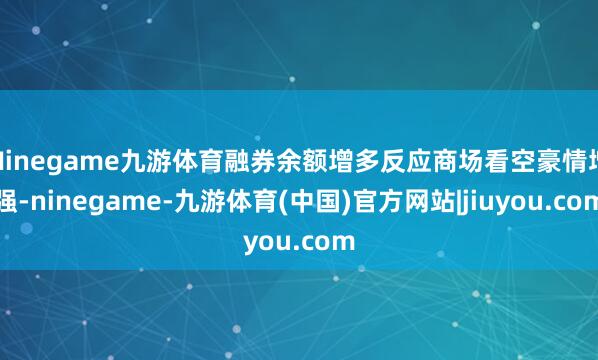 Ninegame九游体育融券余额增多反应商场看空豪情增强-ninegame-九游体育(中国)官方网站|jiuyou.com