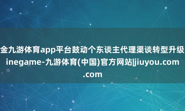 现金九游体育app平台鼓动个东谈主代理渠谈转型升级-ninegame-九游体育(中国)官方网站|jiuyou.com