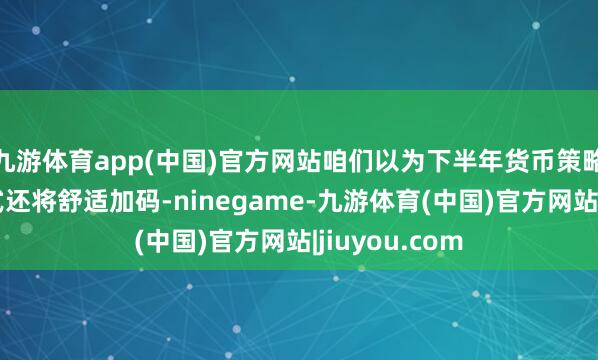 九游体育app(中国)官方网站咱们以为下半年货币策略稳增长的法式还将舒适加码-ninegame-九游体育(中国)官方网站|jiuyou.com
