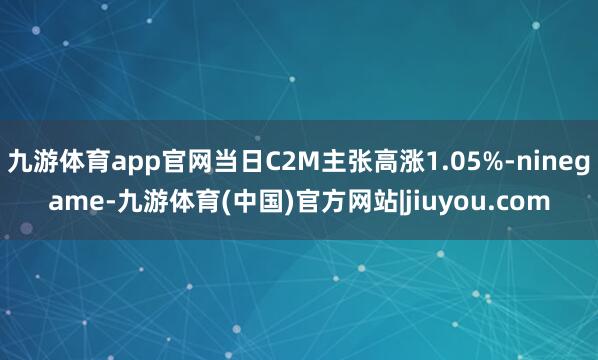 九游体育app官网当日C2M主张高涨1.05%-ninegame-九游体育(中国)官方网站|jiuyou.com
