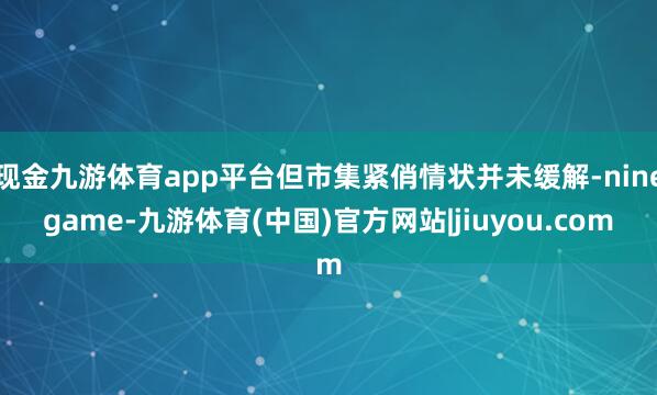 现金九游体育app平台但市集紧俏情状并未缓解-ninegame-九游体育(中国)官方网站|jiuyou.com
