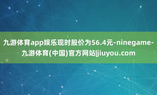 九游体育app娱乐现时股价为56.4元-ninegame-九游体育(中国)官方网站|jiuyou.com