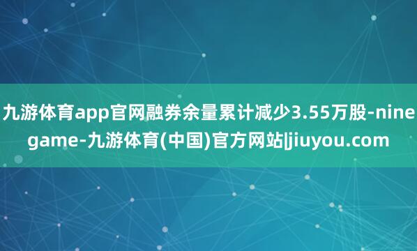 九游体育app官网融券余量累计减少3.55万股-ninegame-九游体育(中国)官方网站|jiuyou.com