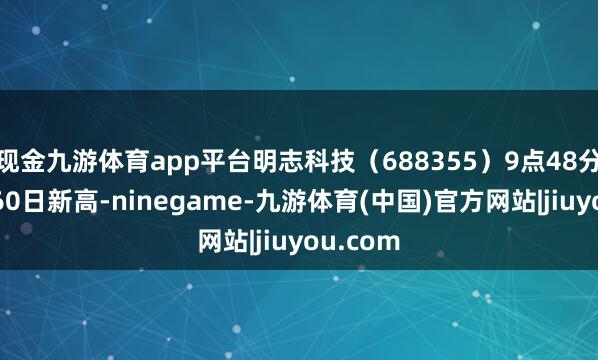 现金九游体育app平台明志科技（688355）9点48分股价创60日新高-ninegame-九游体育(中国)官方网站|jiuyou.com