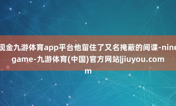 现金九游体育app平台他留住了又名掩蔽的间谍-ninegame-九游体育(中国)官方网站|jiuyou.com