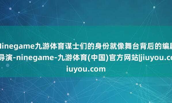 Ninegame九游体育谋士们的身份就像舞台背后的编剧与导演-ninegame-九游体育(中国)官方网站|jiuyou.com
