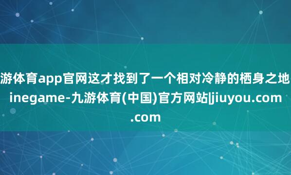 九游体育app官网这才找到了一个相对冷静的栖身之地-ninegame-九游体育(中国)官方网站|jiuyou.com