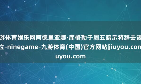 九游体育娱乐网阿德里亚娜·库格勒于周五暗示将辞去该职位-ninegame-九游体育(中国)官方网站|jiuyou.com