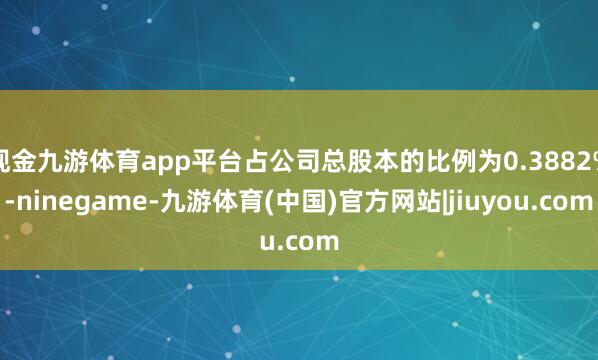 现金九游体育app平台占公司总股本的比例为0.3882%-ninegame-九游体育(中国)官方网站|jiuyou.com