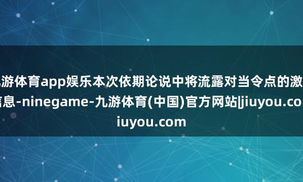 九游体育app娱乐本次依期论说中将流露对当令点的激动信息-ninegame-九游体育(中国)官方网站|jiuyou.com