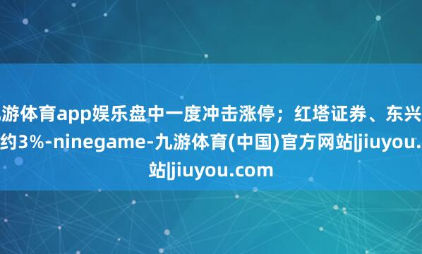 九游体育app娱乐盘中一度冲击涨停;红塔证券、东兴证券涨约3%-ninegame-九游体育(中国)官方网站|jiuyou.com