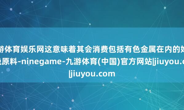 九游体育娱乐网这意味着其会消费包括有色金属在内的好多分娩原料-ninegame-九游体育(中国)官方网站|jiuyou.com