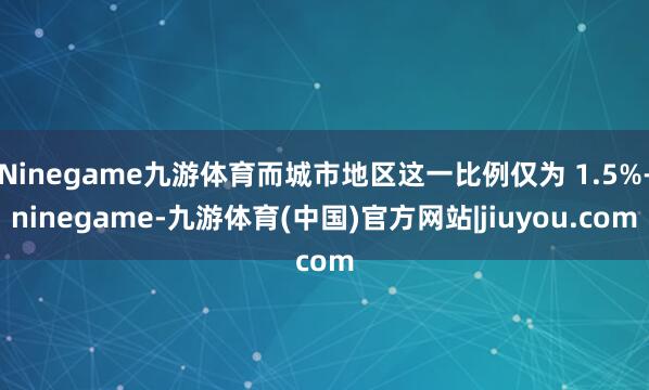 Ninegame九游体育而城市地区这一比例仅为 1.5%-ninegame-九游体育(中国)官方网站|jiuyou.com